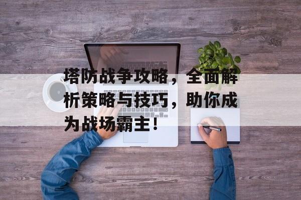 塔防战争攻略，全面解析策略与技巧，助你成为战场霸主！