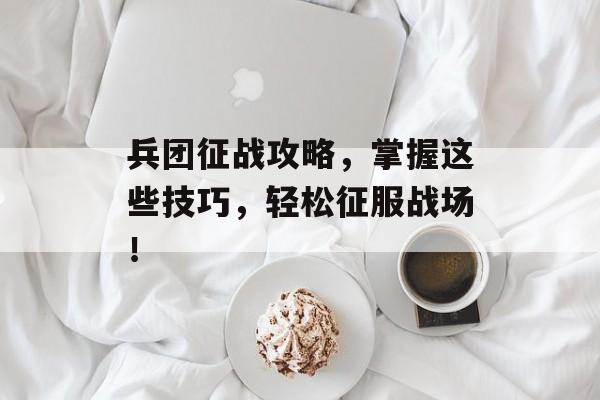 兵团征战攻略，掌握这些技巧，轻松征服战场！